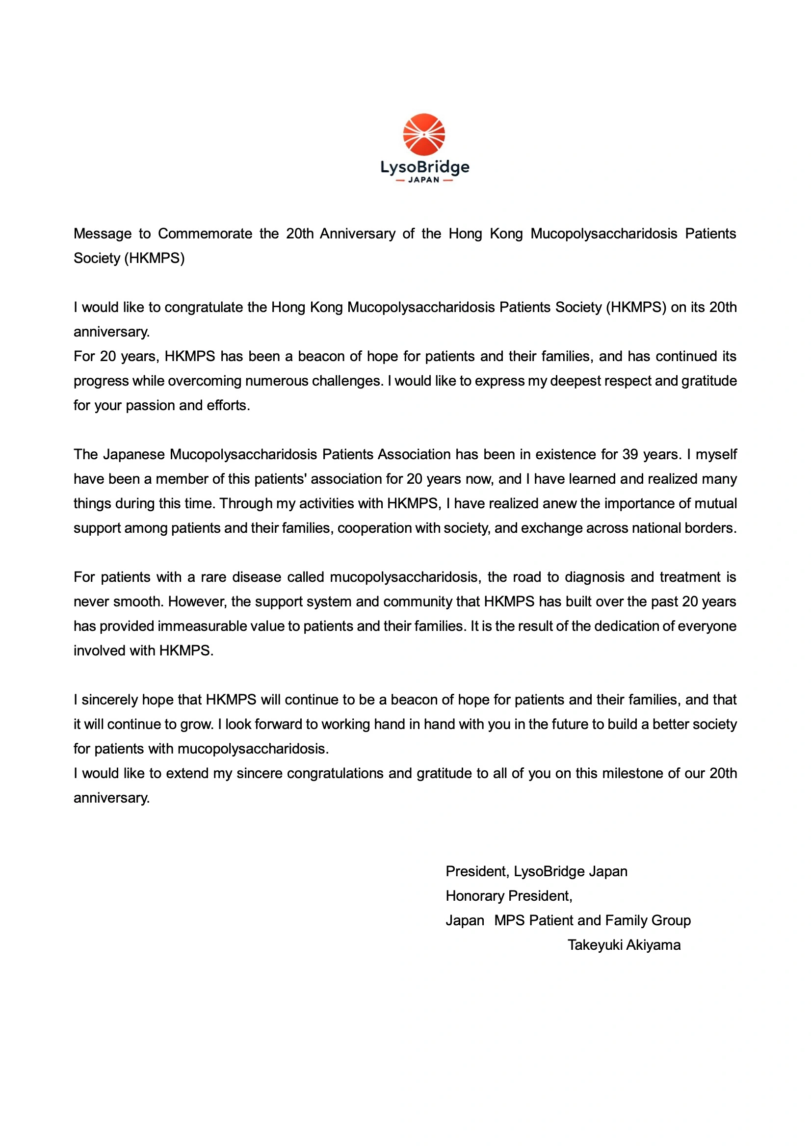 Message to Commemorate the 20th Anniversary of the Hong Kong Mucopolysaccharidosis Patients Society (HKMPS)
I would like to congratulate the Hong Kong Mucopolysaccharidosis Patients Society (HKMPS) on its 20th anniversary.
For 20 years, HKMPS has been a beacon of hope for patients and their families, and has continued its progress while overcoming numerous challenges. I would like to express my deepest respect and gratitude for your passion and efforts.
The Japanese Mucopolysaccharidosis Patients Association has been in existence for 39 years. I myself have been a member of this patients' association for 20 years now, and I have learned and realized many things during this time. Through my activities with HKMPS, I have realized anew the importance of mutual support among patients and their families, cooperation with society, and exchange across national borders.
For patients with a rare disease called mucopolysaccharidosis, the road to diagnosis and treatment is never smooth. However, the support system and community that HKMPS has built over the past 20 years has provided immeasurable value to patients and their families. It is the result of the dedication of everyone involved with HKMPS.
I sincerely hope that HKMPS will continue to be a beacon of hope for patients and their families, and that it will continue to grow. I look forward to working hand in hand with you in the future to build a better society for patients with mucopolysaccharidosis.
I would like to extend my sincere congratulations and gratitude to all of you on this milestone of our 20th anniversary.
President, LysoBridge Japan
Honorary President,
Japan MPSPatientandFamilyGroup
Takeyuki Akiyama