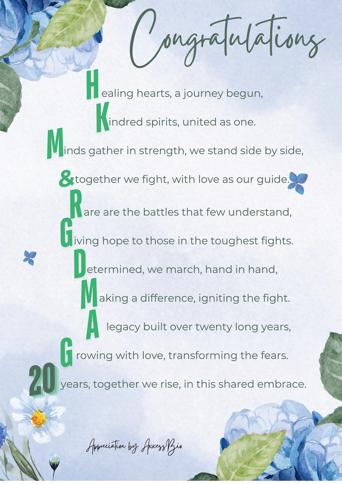 Sharing by AxxessBio - Dr. Margie

Congratulations
Healing hearts, a journey begun,
Kindred spirits, united as one.
Minds gather in strength, we stand side by side,
& together we fight, with love as our guide.
Rare are the battles that few understand,
Giving hope to those in the toughest fights.
Determined, we march, hand in hand,
Making a difference, igniting the fight.
A legacy built over twenty long years,
Growing with love, transforming the fears.
20 years, together we rise, in this shared embrace.